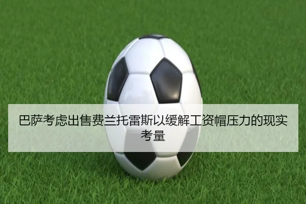 巴萨考虑出售费兰托雷斯以缓解工资帽压力的现实考量