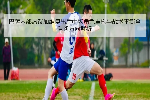 巴萨内部热议加维复出后中场角色重构与战术平衡全队新方向解析