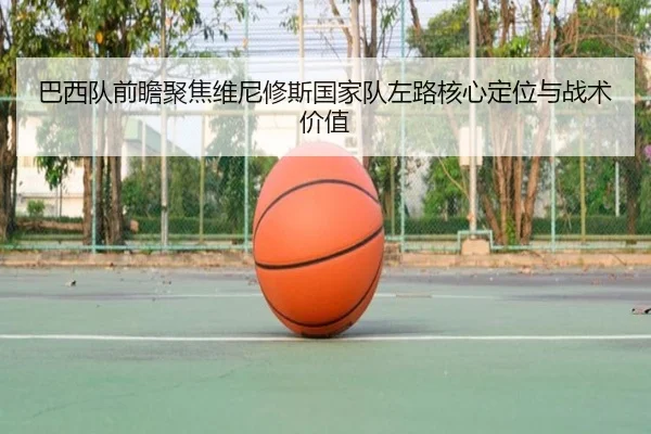 巴西队前瞻聚焦维尼修斯国家队左路核心定位与战术价值