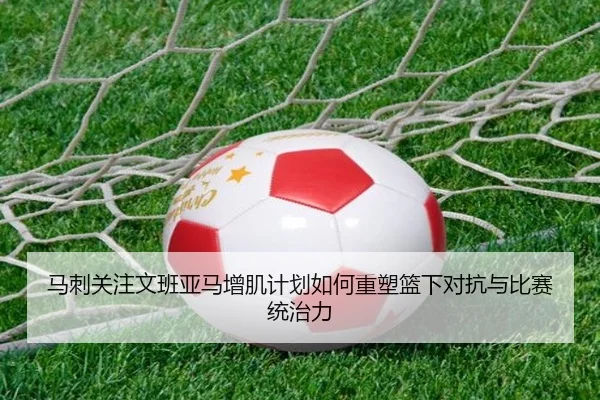 马刺关注文班亚马增肌计划如何重塑篮下对抗与比赛统治力