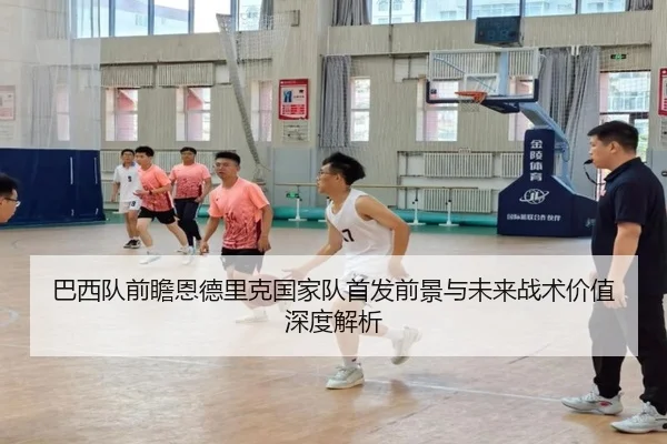巴西队前瞻恩德里克国家队首发前景与未来战术价值深度解析