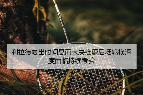 利拉德复出时间悬而未决雄鹿后场轮换深度面临持续考验